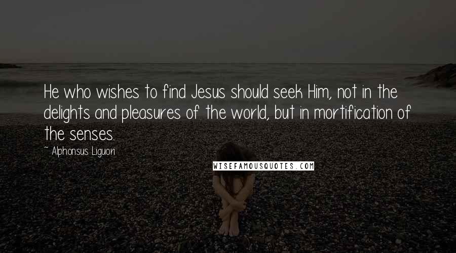 Alphonsus Liguori Quotes: He who wishes to find Jesus should seek Him, not in the delights and pleasures of the world, but in mortification of the senses.