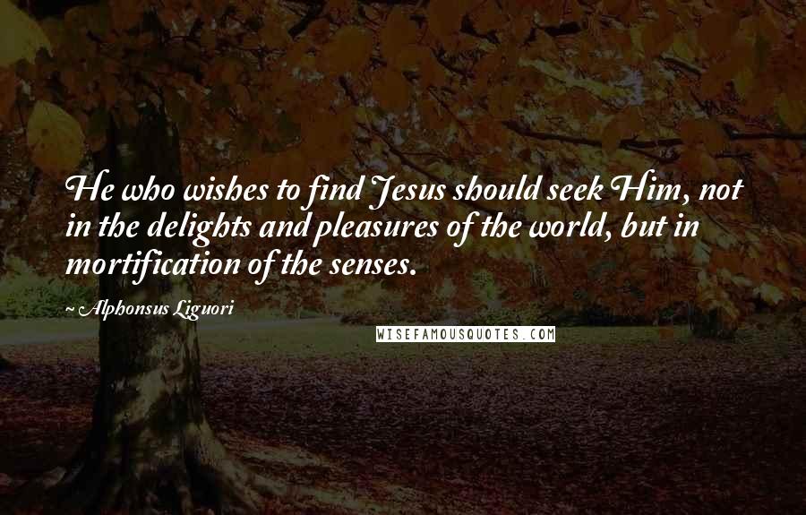 Alphonsus Liguori Quotes: He who wishes to find Jesus should seek Him, not in the delights and pleasures of the world, but in mortification of the senses.