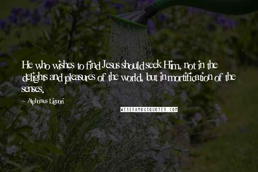 Alphonsus Liguori Quotes: He who wishes to find Jesus should seek Him, not in the delights and pleasures of the world, but in mortification of the senses.