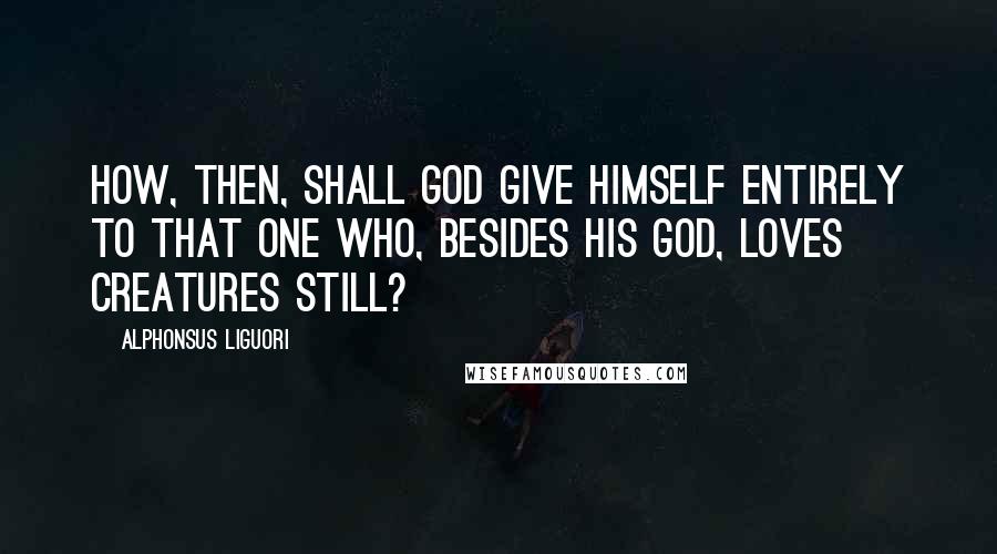 Alphonsus Liguori Quotes: How, then, shall God give himself entirely to that one who, besides his God, loves creatures still?