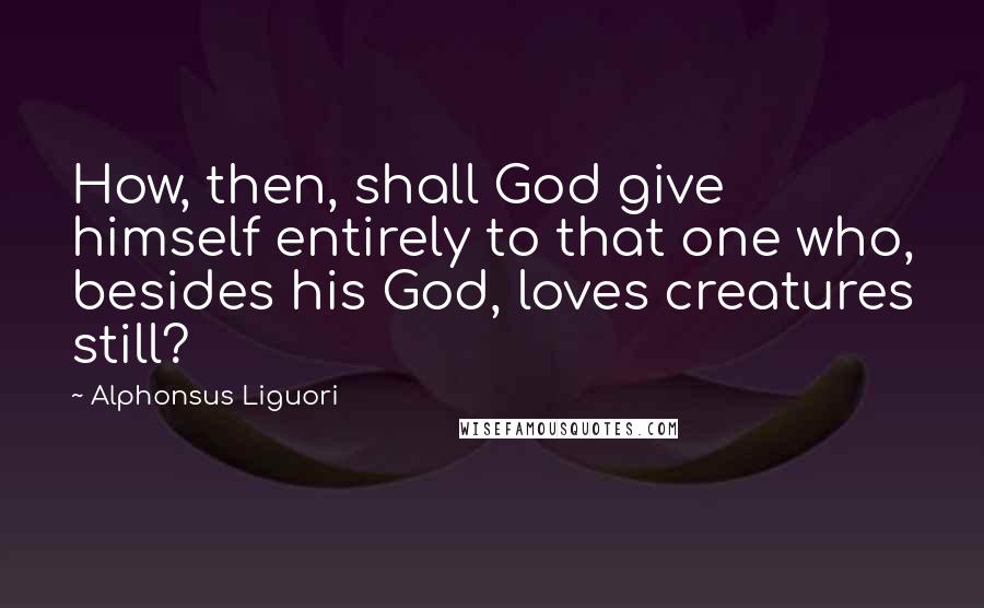 Alphonsus Liguori Quotes: How, then, shall God give himself entirely to that one who, besides his God, loves creatures still?