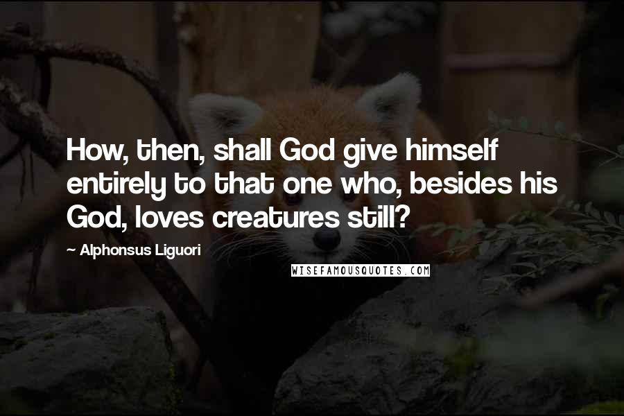 Alphonsus Liguori Quotes: How, then, shall God give himself entirely to that one who, besides his God, loves creatures still?