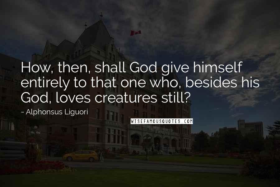 Alphonsus Liguori Quotes: How, then, shall God give himself entirely to that one who, besides his God, loves creatures still?