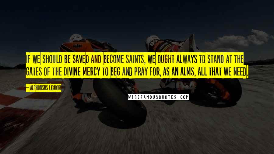 Alphonsus Liguori Quotes: If we should be saved and become saints, we ought always to stand at the gates of the Divine mercy to beg and pray for, as an alms, all that we need.