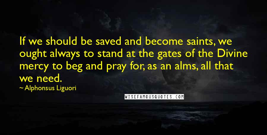 Alphonsus Liguori Quotes: If we should be saved and become saints, we ought always to stand at the gates of the Divine mercy to beg and pray for, as an alms, all that we need.