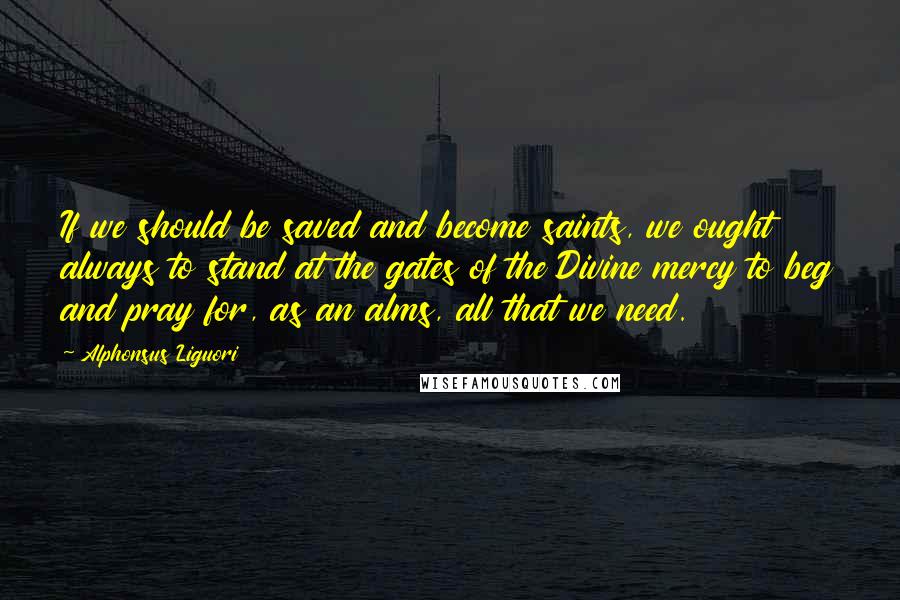 Alphonsus Liguori Quotes: If we should be saved and become saints, we ought always to stand at the gates of the Divine mercy to beg and pray for, as an alms, all that we need.