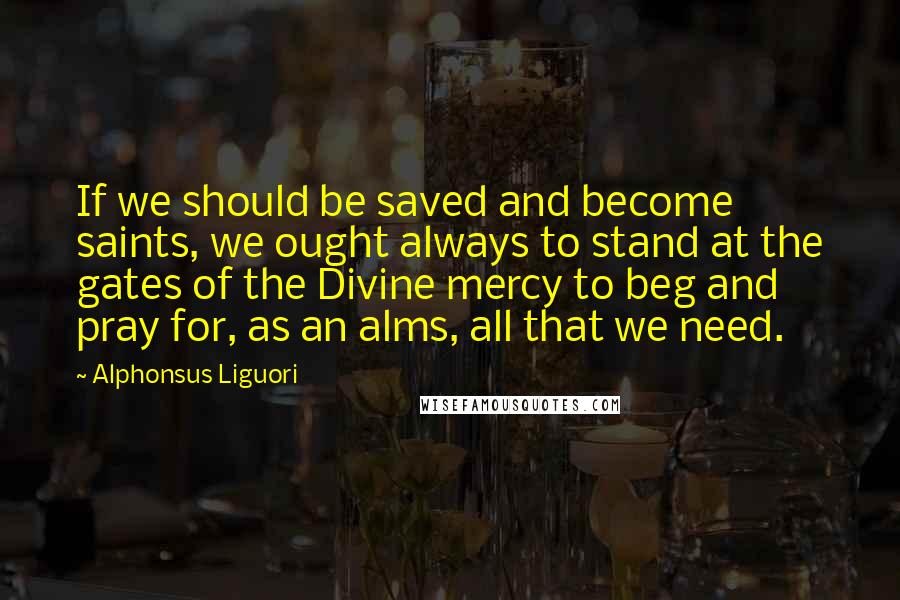 Alphonsus Liguori Quotes: If we should be saved and become saints, we ought always to stand at the gates of the Divine mercy to beg and pray for, as an alms, all that we need.