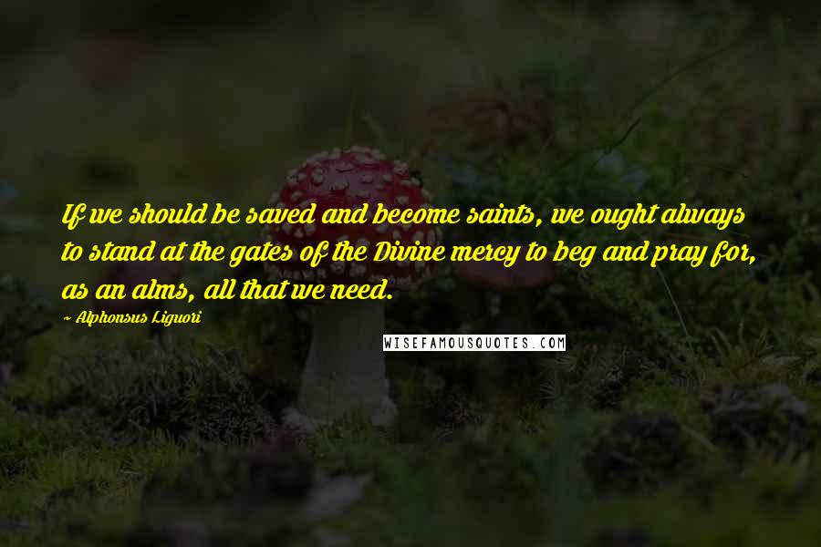 Alphonsus Liguori Quotes: If we should be saved and become saints, we ought always to stand at the gates of the Divine mercy to beg and pray for, as an alms, all that we need.