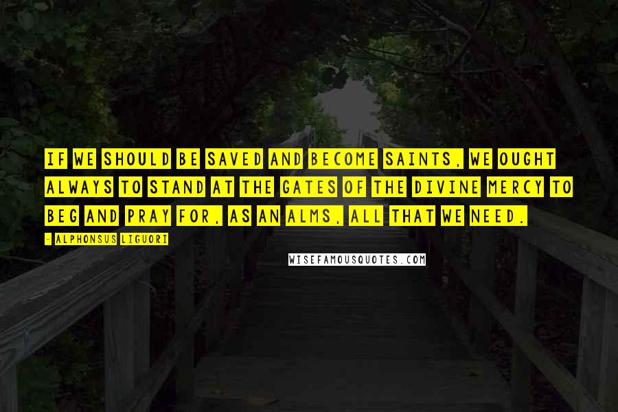 Alphonsus Liguori Quotes: If we should be saved and become saints, we ought always to stand at the gates of the Divine mercy to beg and pray for, as an alms, all that we need.