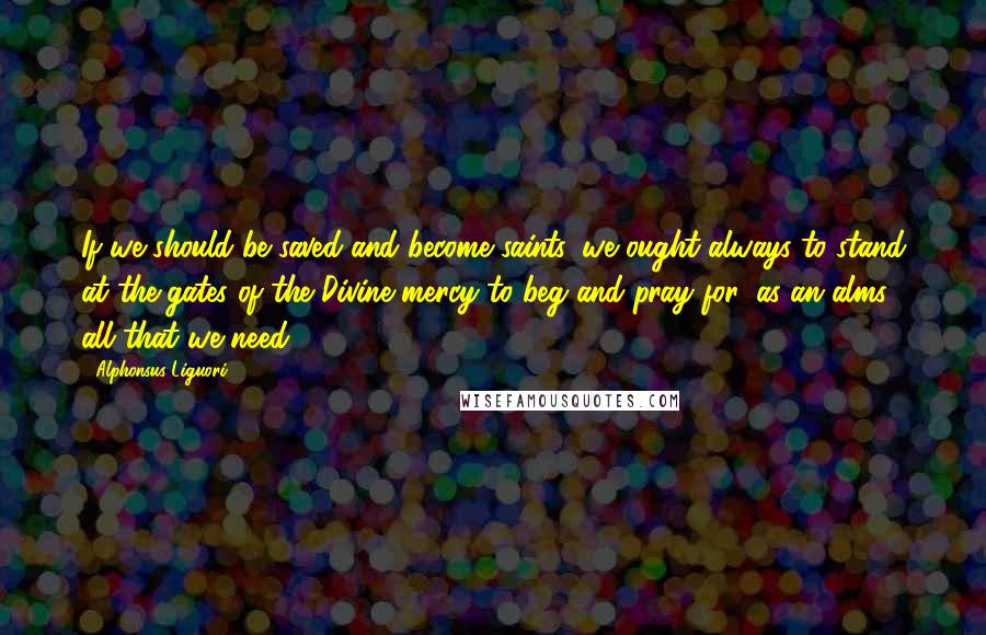 Alphonsus Liguori Quotes: If we should be saved and become saints, we ought always to stand at the gates of the Divine mercy to beg and pray for, as an alms, all that we need.