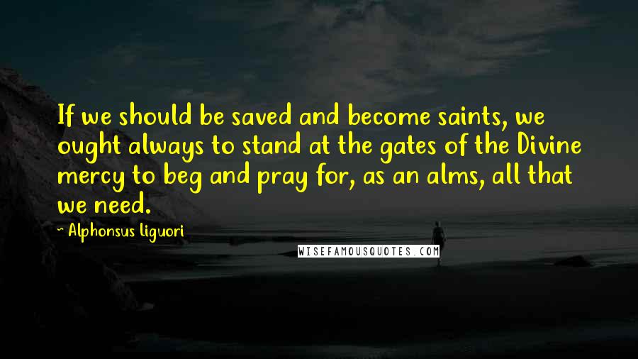 Alphonsus Liguori Quotes: If we should be saved and become saints, we ought always to stand at the gates of the Divine mercy to beg and pray for, as an alms, all that we need.