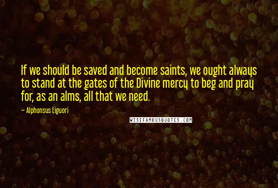 Alphonsus Liguori Quotes: If we should be saved and become saints, we ought always to stand at the gates of the Divine mercy to beg and pray for, as an alms, all that we need.