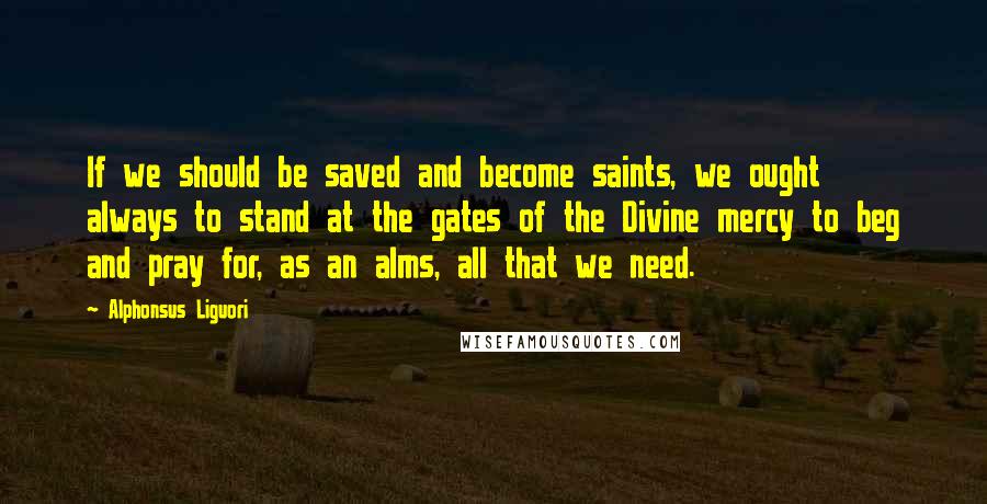 Alphonsus Liguori Quotes: If we should be saved and become saints, we ought always to stand at the gates of the Divine mercy to beg and pray for, as an alms, all that we need.