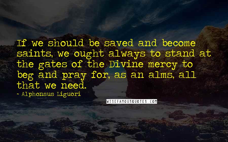 Alphonsus Liguori Quotes: If we should be saved and become saints, we ought always to stand at the gates of the Divine mercy to beg and pray for, as an alms, all that we need.