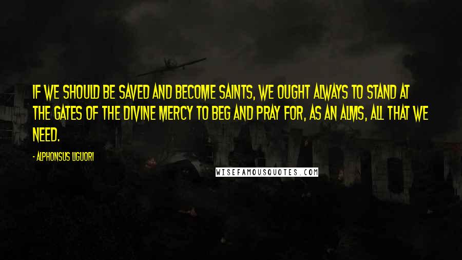 Alphonsus Liguori Quotes: If we should be saved and become saints, we ought always to stand at the gates of the Divine mercy to beg and pray for, as an alms, all that we need.