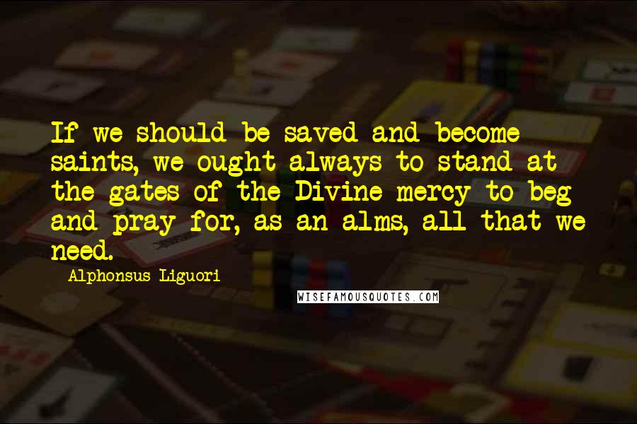 Alphonsus Liguori Quotes: If we should be saved and become saints, we ought always to stand at the gates of the Divine mercy to beg and pray for, as an alms, all that we need.