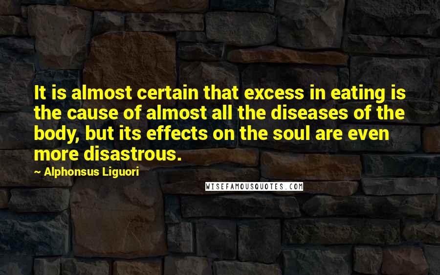 Alphonsus Liguori Quotes: It is almost certain that excess in eating is the cause of almost all the diseases of the body, but its effects on the soul are even more disastrous.