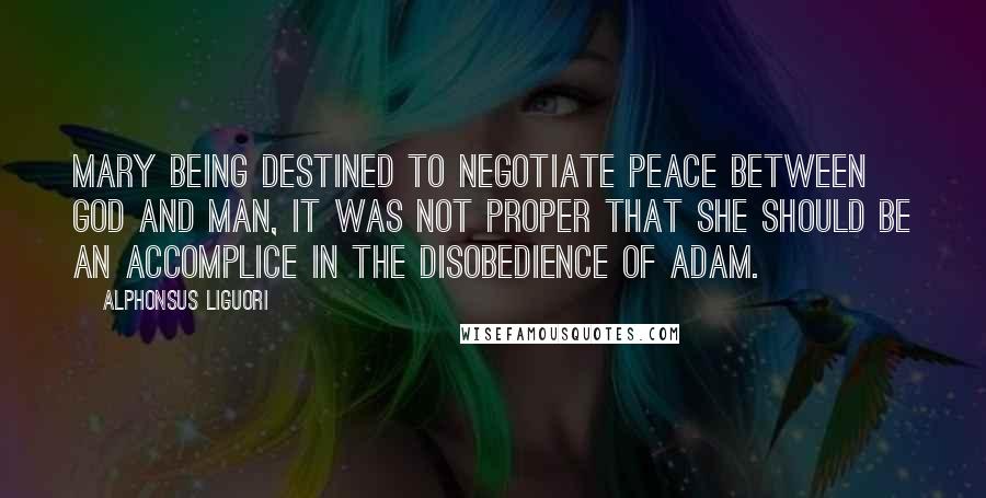 Alphonsus Liguori Quotes: Mary being destined to negotiate peace between God and man, it was not proper that she should be an accomplice in the disobedience of Adam.