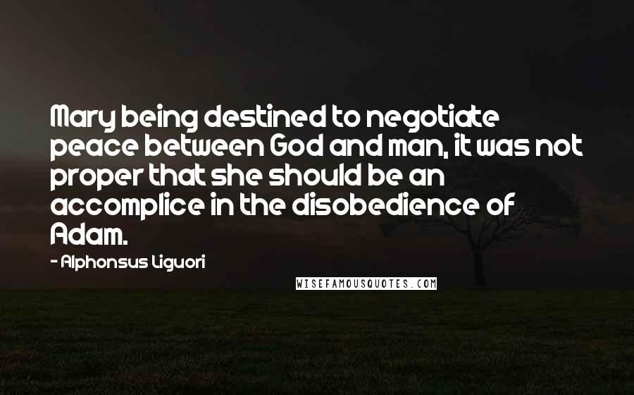 Alphonsus Liguori Quotes: Mary being destined to negotiate peace between God and man, it was not proper that she should be an accomplice in the disobedience of Adam.