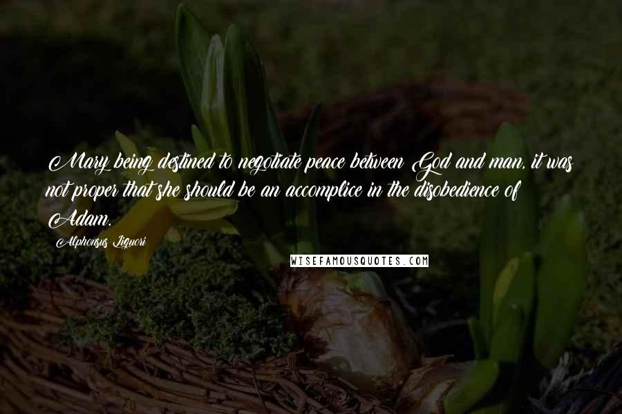 Alphonsus Liguori Quotes: Mary being destined to negotiate peace between God and man, it was not proper that she should be an accomplice in the disobedience of Adam.