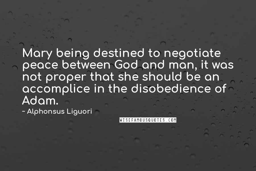 Alphonsus Liguori Quotes: Mary being destined to negotiate peace between God and man, it was not proper that she should be an accomplice in the disobedience of Adam.