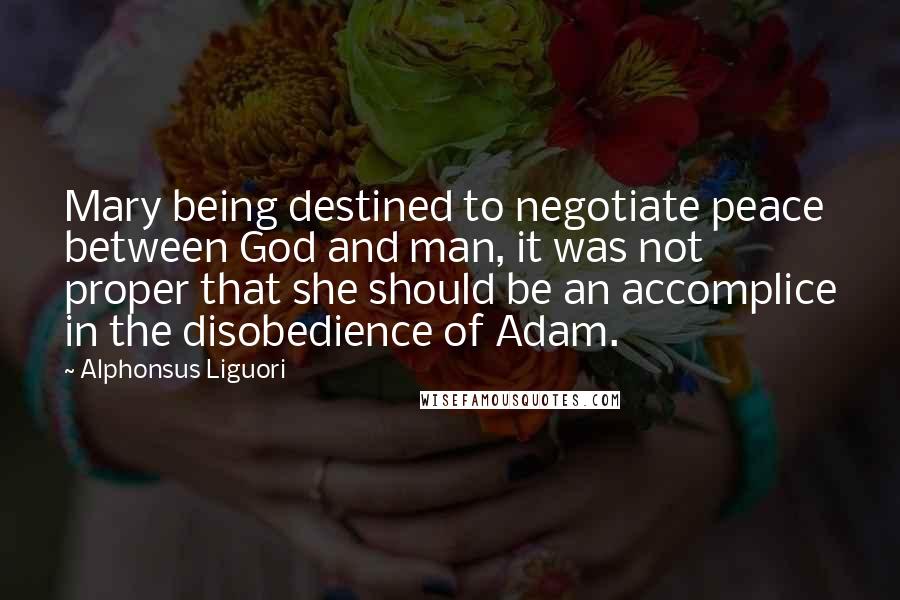 Alphonsus Liguori Quotes: Mary being destined to negotiate peace between God and man, it was not proper that she should be an accomplice in the disobedience of Adam.