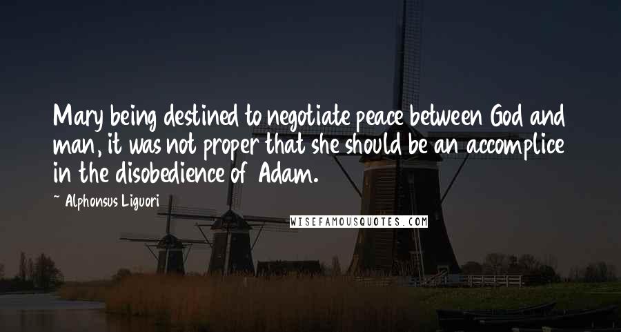 Alphonsus Liguori Quotes: Mary being destined to negotiate peace between God and man, it was not proper that she should be an accomplice in the disobedience of Adam.