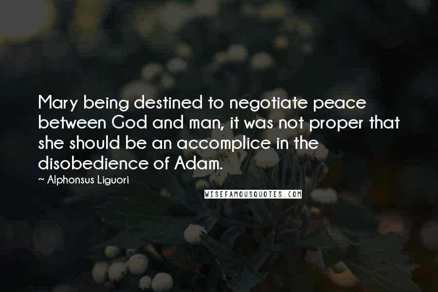 Alphonsus Liguori Quotes: Mary being destined to negotiate peace between God and man, it was not proper that she should be an accomplice in the disobedience of Adam.