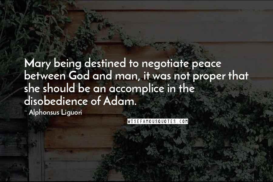 Alphonsus Liguori Quotes: Mary being destined to negotiate peace between God and man, it was not proper that she should be an accomplice in the disobedience of Adam.