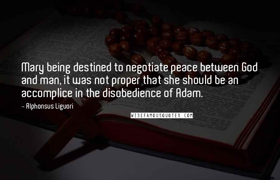 Alphonsus Liguori Quotes: Mary being destined to negotiate peace between God and man, it was not proper that she should be an accomplice in the disobedience of Adam.
