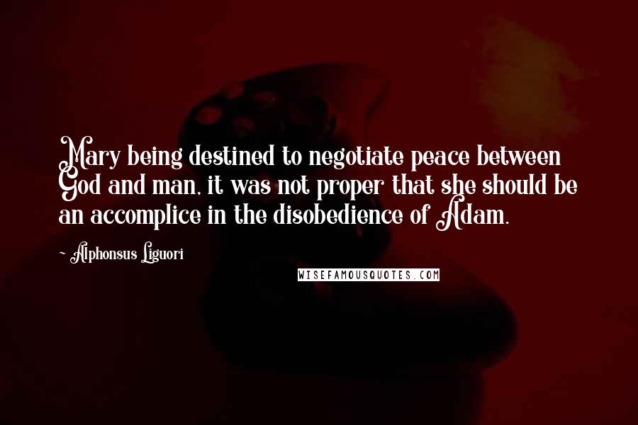 Alphonsus Liguori Quotes: Mary being destined to negotiate peace between God and man, it was not proper that she should be an accomplice in the disobedience of Adam.