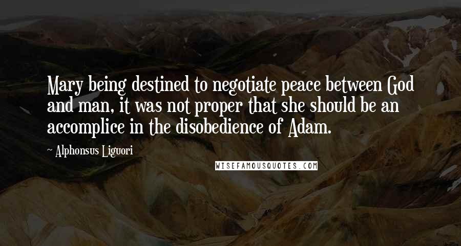 Alphonsus Liguori Quotes: Mary being destined to negotiate peace between God and man, it was not proper that she should be an accomplice in the disobedience of Adam.