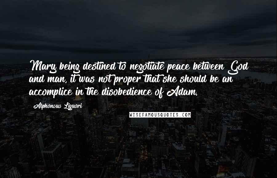 Alphonsus Liguori Quotes: Mary being destined to negotiate peace between God and man, it was not proper that she should be an accomplice in the disobedience of Adam.