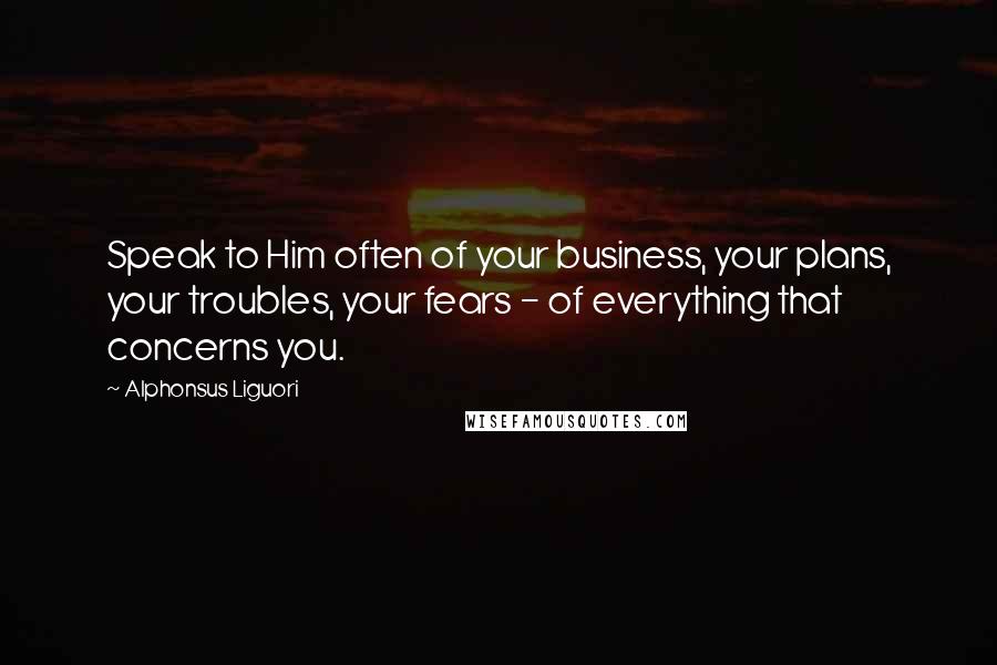 Alphonsus Liguori Quotes: Speak to Him often of your business, your plans, your troubles, your fears - of everything that concerns you.