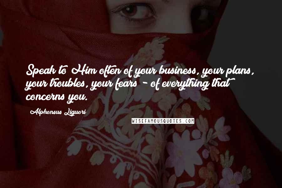 Alphonsus Liguori Quotes: Speak to Him often of your business, your plans, your troubles, your fears - of everything that concerns you.