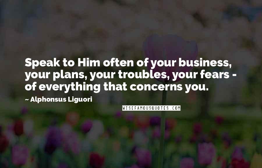 Alphonsus Liguori Quotes: Speak to Him often of your business, your plans, your troubles, your fears - of everything that concerns you.