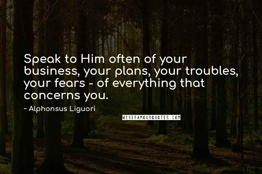 Alphonsus Liguori Quotes: Speak to Him often of your business, your plans, your troubles, your fears - of everything that concerns you.