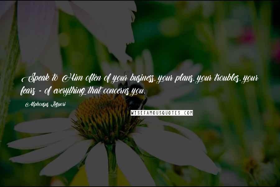 Alphonsus Liguori Quotes: Speak to Him often of your business, your plans, your troubles, your fears - of everything that concerns you.