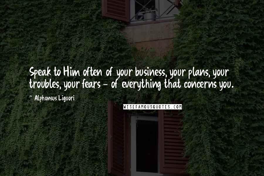 Alphonsus Liguori Quotes: Speak to Him often of your business, your plans, your troubles, your fears - of everything that concerns you.