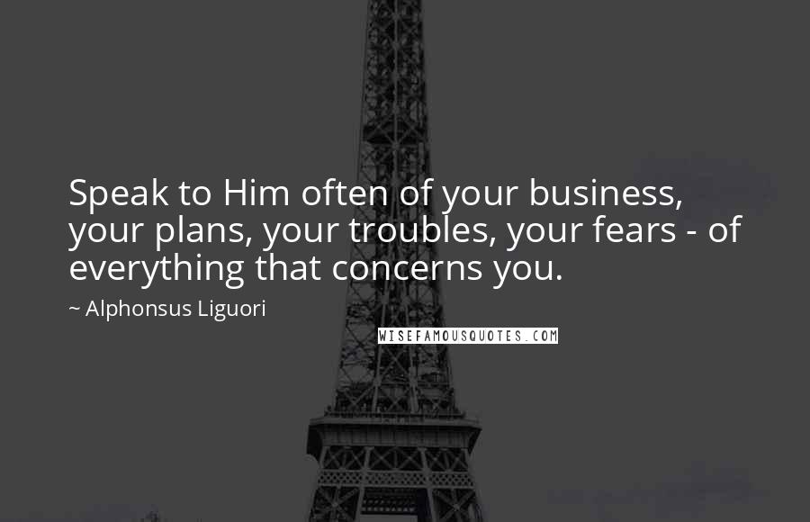 Alphonsus Liguori Quotes: Speak to Him often of your business, your plans, your troubles, your fears - of everything that concerns you.