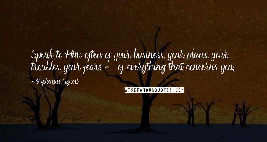 Alphonsus Liguori Quotes: Speak to Him often of your business, your plans, your troubles, your fears - of everything that concerns you.