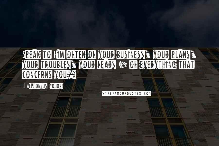 Alphonsus Liguori Quotes: Speak to Him often of your business, your plans, your troubles, your fears - of everything that concerns you.