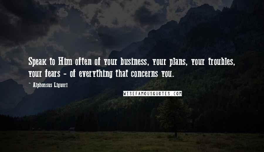 Alphonsus Liguori Quotes: Speak to Him often of your business, your plans, your troubles, your fears - of everything that concerns you.