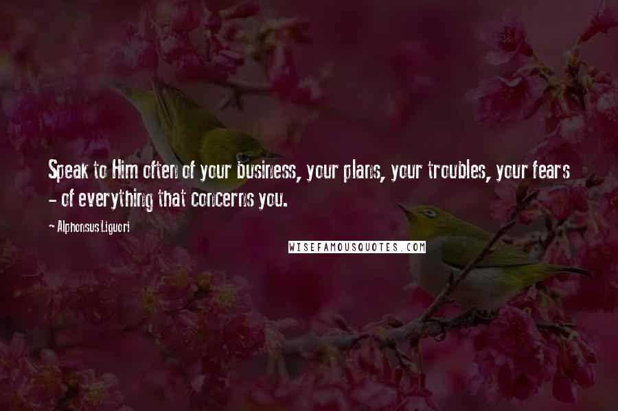 Alphonsus Liguori Quotes: Speak to Him often of your business, your plans, your troubles, your fears - of everything that concerns you.