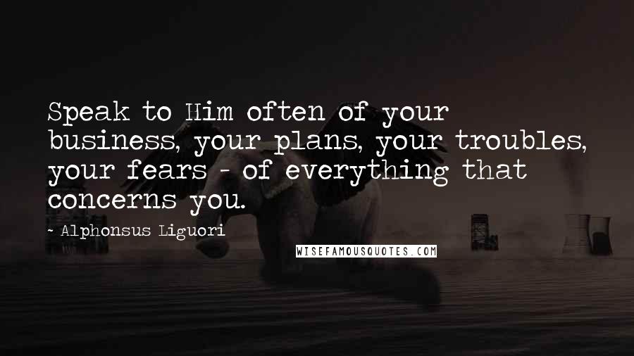 Alphonsus Liguori Quotes: Speak to Him often of your business, your plans, your troubles, your fears - of everything that concerns you.