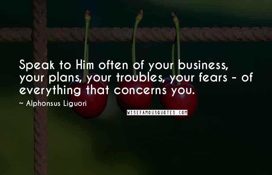 Alphonsus Liguori Quotes: Speak to Him often of your business, your plans, your troubles, your fears - of everything that concerns you.