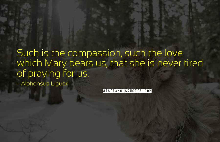 Alphonsus Liguori Quotes: Such is the compassion, such the love which Mary bears us, that she is never tired of praying for us.
