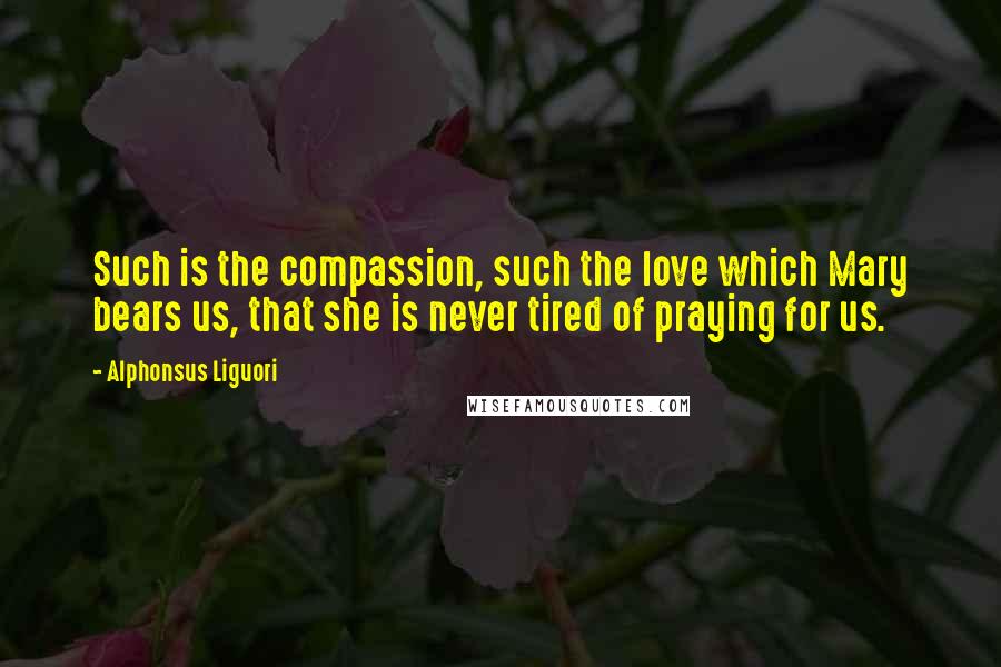 Alphonsus Liguori Quotes: Such is the compassion, such the love which Mary bears us, that she is never tired of praying for us.