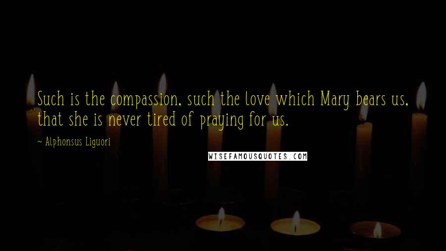 Alphonsus Liguori Quotes: Such is the compassion, such the love which Mary bears us, that she is never tired of praying for us.