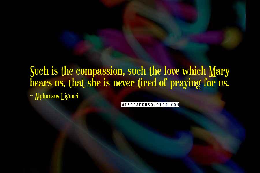 Alphonsus Liguori Quotes: Such is the compassion, such the love which Mary bears us, that she is never tired of praying for us.